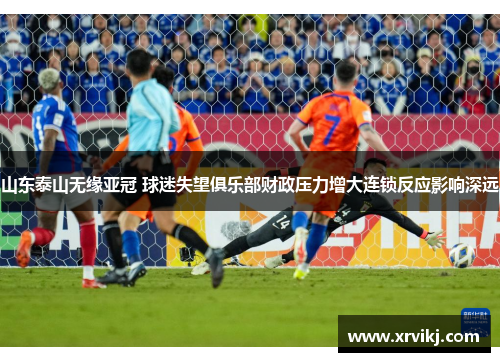 山东泰山无缘亚冠 球迷失望俱乐部财政压力增大连锁反应影响深远